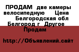 ПРОДАМ; две камеры велосипедную . › Цена ­ 400 - Белгородская обл., Белгород г. Другое » Продам   